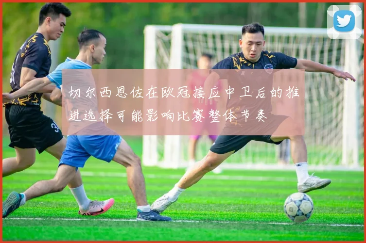 切尔西恩佐在欧冠接应中卫后的推进选择可能影响比赛整体节奏