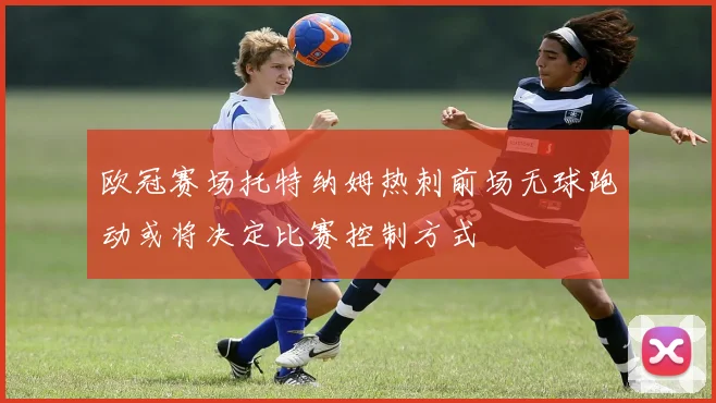 欧冠赛场托特纳姆热刺前场无球跑动或将决定比赛控制方式