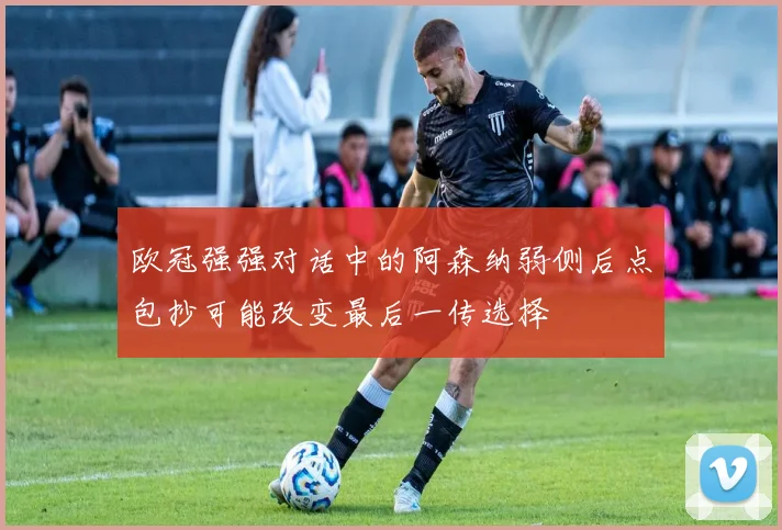 欧冠强强对话中的阿森纳弱侧后点包抄可能改变最后一传选择