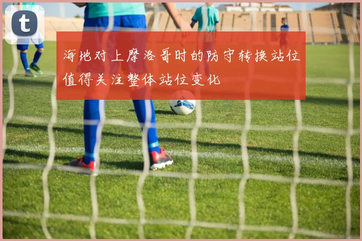 海地对上摩洛哥时的防守转换站位值得关注整体站位变化
