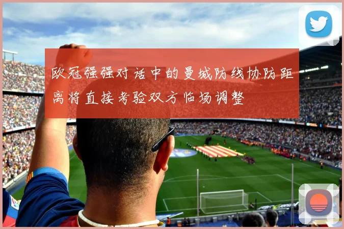 欧冠强强对话中的曼城防线协防距离将直接考验双方临场调整