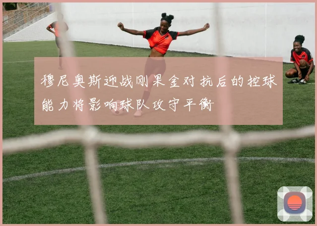穆尼奥斯迎战刚果金对抗后的控球能力将影响球队攻守平衡