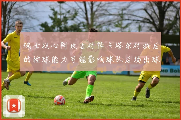 瑞士核心阿坎吉对阵卡塔尔对抗后的控球能力可能影响球队后场出球