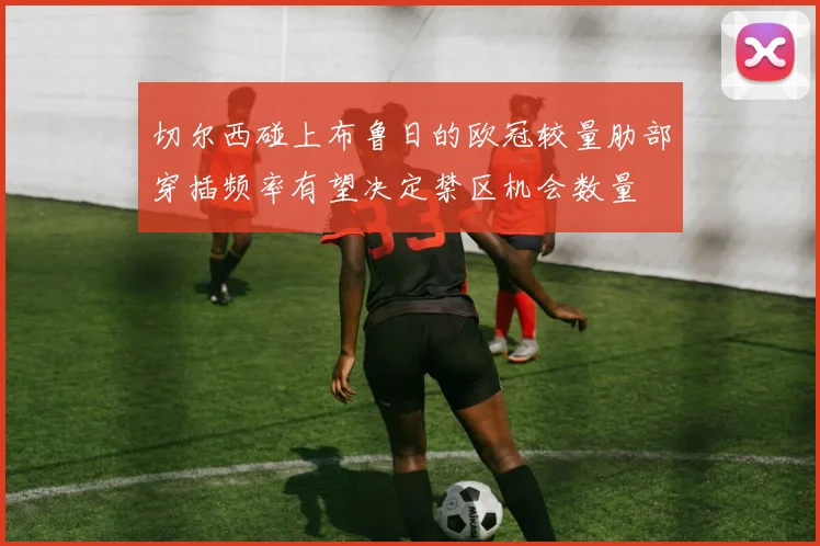 切尔西碰上布鲁日的欧冠较量肋部穿插频率有望决定禁区机会数量