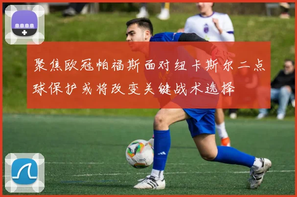 聚焦欧冠帕福斯面对纽卡斯尔二点球保护或将改变关键战术选择