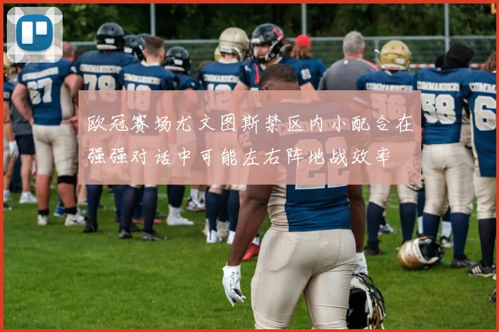 欧冠赛场尤文图斯禁区内小配合在强强对话中可能左右阵地战效率