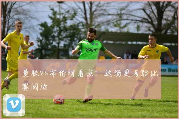 曼联vs布伦特看点：这场更考验比赛阅读