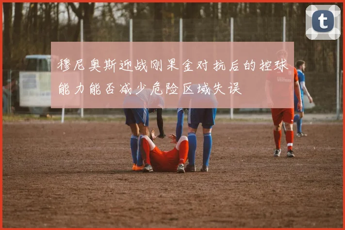 穆尼奥斯迎战刚果金对抗后的控球能力能否减少危险区域失误