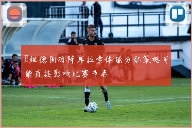 E组德国对阵库拉索体能分配策略可能直接影响比赛节奏