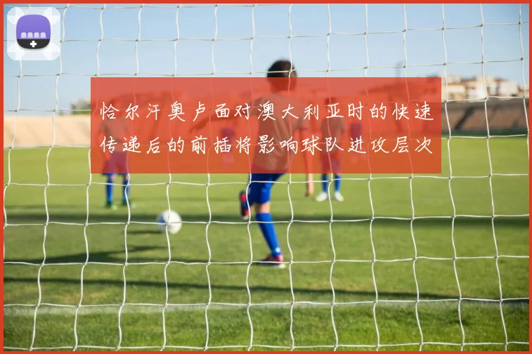 恰尔汗奥卢面对澳大利亚时的快速传递后的前插将影响球队进攻层次
